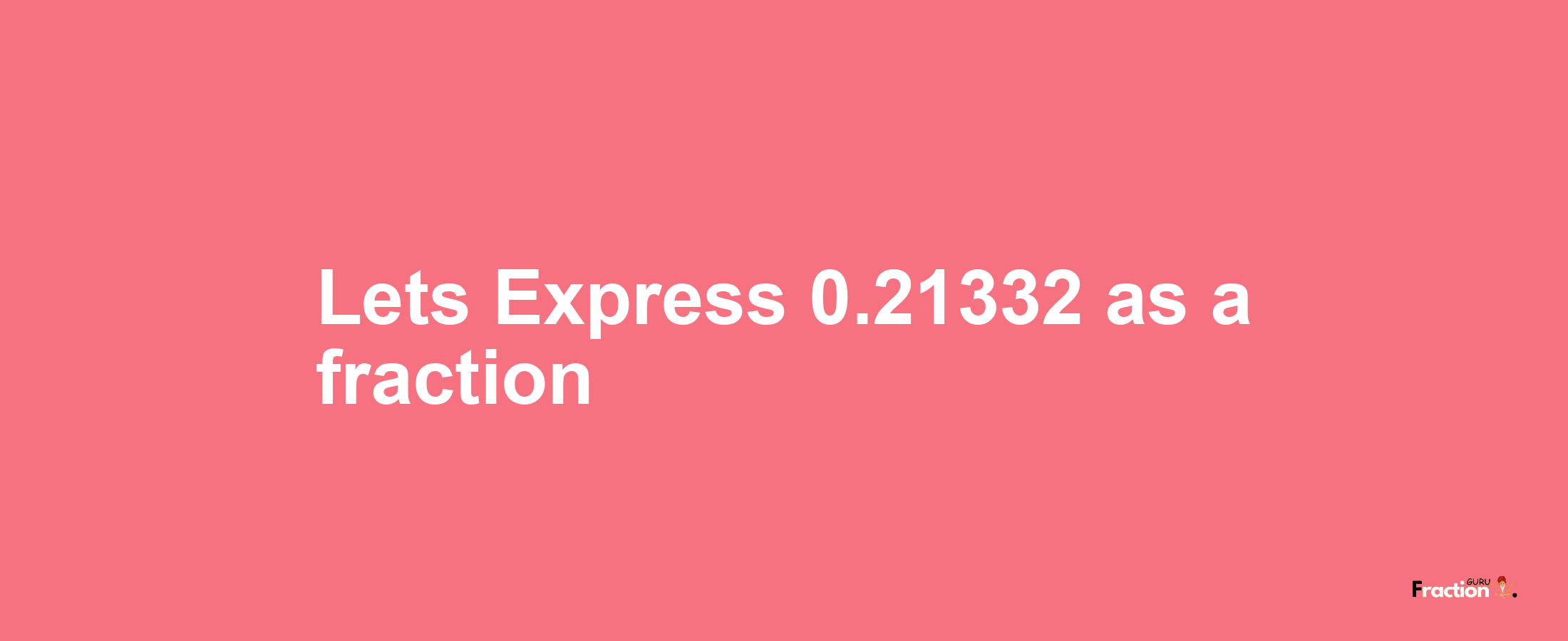 Lets Express 0.21332 as afraction